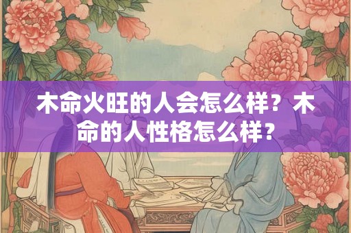 木命火旺的人会怎么样？木命的人性格怎么样？