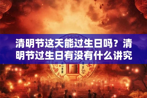 清明节这天能过生日吗？清明节过生日有没有什么讲究？