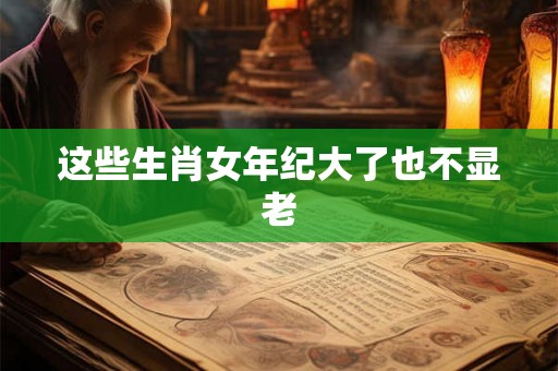 这些生肖女年纪大了也不显老 这些生肖女年纪大了也不显老