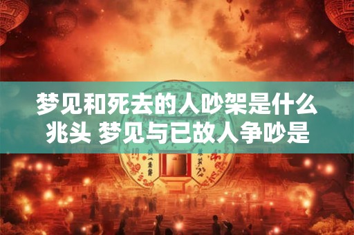 梦见和死去的人吵架是什么兆头 梦见与已故人争吵是什么预示