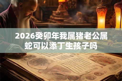 2026癸卯年我属猪老公属蛇可以添丁生孩子吗 2026癸卯年我属猪老公属蛇可以添丁生孩子吗