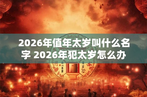 2026年值年太岁叫什么名字 2026年犯太岁怎么办