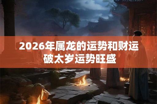 2026年属龙的运势和财运 破太岁运势旺盛 2026年属龙的运势和财运 破太岁运势旺盛