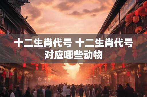 十二生肖代号 十二生肖代号对应哪些动物 十二生肖代号 十二生肖代号对应哪些动物