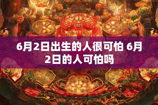 6月2日出生的人很可怕 6月2日的人可怕吗 6月2日出生的人很可怕 6月2日的人可怕吗