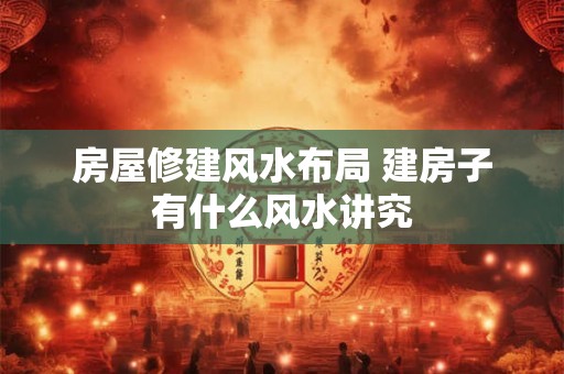 房屋修建风水布局 建房子有什么风水讲究