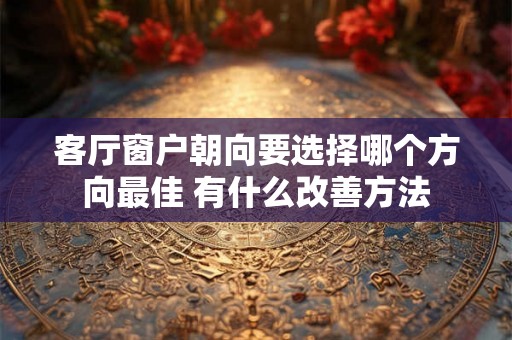 客厅窗户朝向要选择哪个方向最佳 有什么改善方法