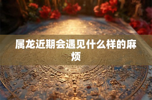 属龙近期会遇见什么样的麻烦