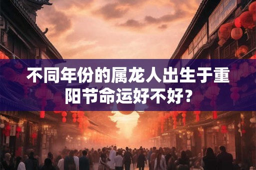 不同年份的属龙人出生于重阳节命运好不好? 不同年份的属龙人出生于重阳节命运好不好?