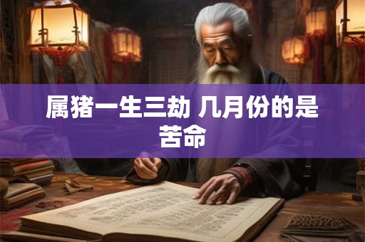 属猪一生三劫 几月份的是苦命 属猪一生三劫 几月份的是苦命
