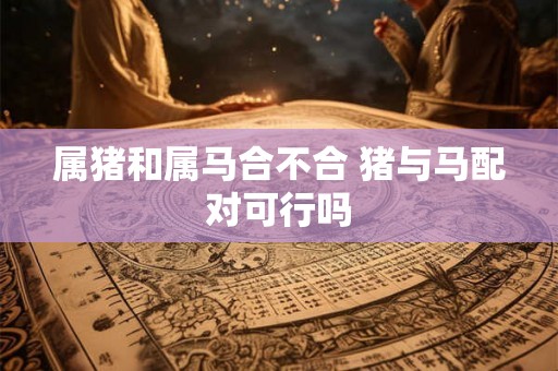 属猪和属马合不合 猪与马配对可行吗 属猪和属马合不合 猪与马配对可行吗