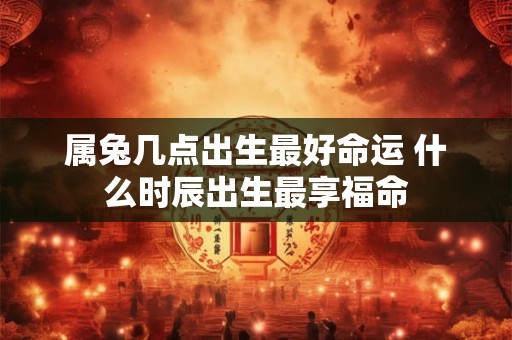 属兔几点出生最好命运 什么时辰出生最享福命