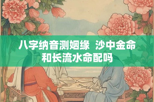 八字纳音测姻缘  沙中金命和长流水命配吗