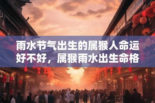 雨水节气出生的属猴人命运好不好，属猴雨水出生命格解析