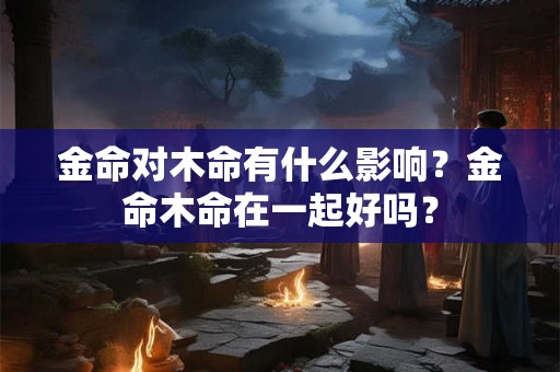 金命对木命有什么影响？金命木命在一起好吗？