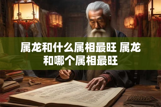 属龙和什么属相最旺 属龙和哪个属相最旺 属龙和什么属相最旺 属龙和哪个属相最旺