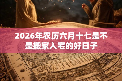 2026年农历六月十七是不是搬家入宅的好日子