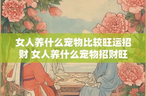 女人养什么宠物比较旺运招财 女人养什么宠物招财旺运
