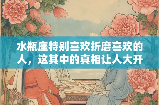 水瓶座特别喜欢折磨喜欢的人，这其中的真相让人大开眼界