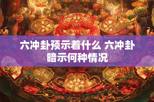 六冲卦预示着什么 六冲卦暗示何种情况 六冲卦预示着什么 六冲卦暗示何种情况