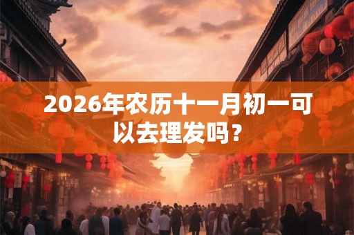 2026年农历十一月初一可以去理发吗? 2026年农历十一月初一可以去理发吗?