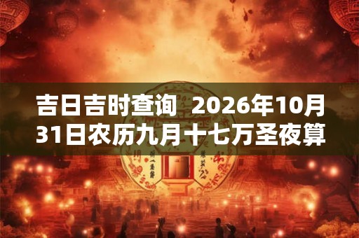 吉日吉时查询  2026年10月31日农历九月十七万圣夜算不算入宅好日子