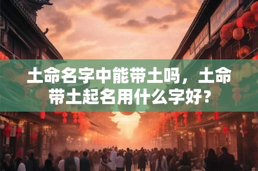 土命名字中能带土吗，土命带土起名用什么字好？