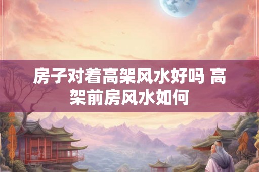 房子对着高架风水好吗 高架前房风水如何 房子对着高架风水好吗 高架前房风水如何