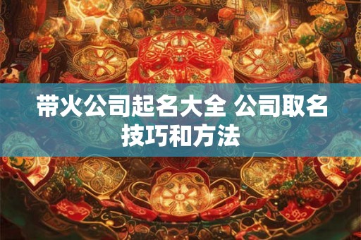 带火公司起名大全 公司取名技巧和方法 带火公司起名大全 公司取名技巧和方法