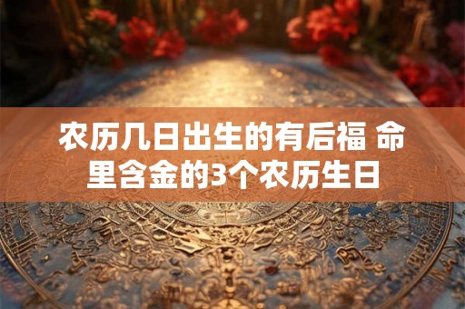 农历几日出生的有后福 命里含金的3个农历生日