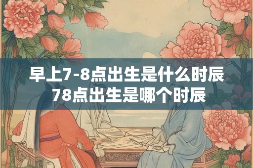 早上7-8点出生是什么时辰 78点出生是哪个时辰