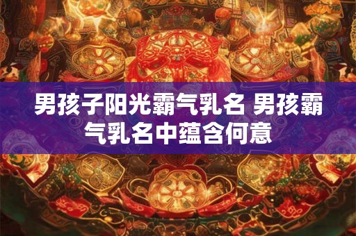 男孩子阳光霸气乳名 男孩霸气乳名中蕴含何意 男孩子阳光霸气乳名 男孩霸气乳名中蕴含何意