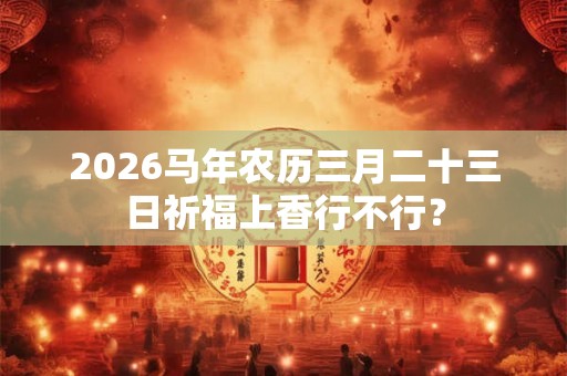 2026马年农历三月二十三日祈福上香行不行？