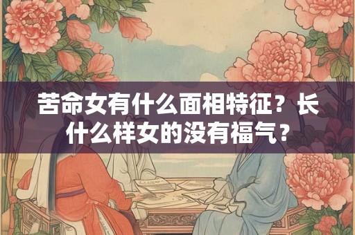 苦命女有什么面相特征？长什么样女的没有福气？