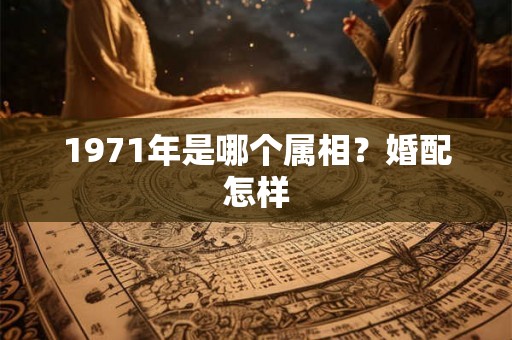 1971年是哪个属相?婚配怎样 1971年是哪个属相?婚配怎样