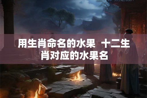 用生肖命名的水果  十二生肖对应的水果名