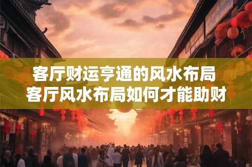 客厅财运亨通的风水布局 客厅风水布局如何才能助财运亨通 客厅财运亨通的风水布局 客厅风水布局如何才能助财运亨通