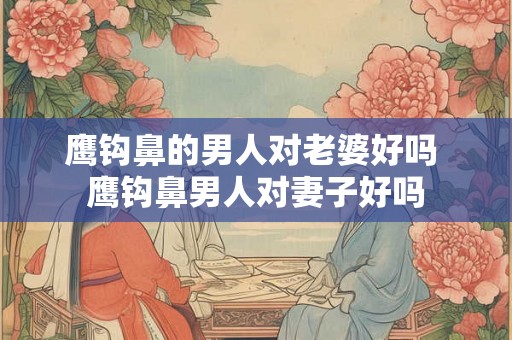 鹰钩鼻的男人对老婆好吗 鹰钩鼻男人对妻子好吗 鹰钩鼻的男人对老婆好吗 鹰钩鼻男人对妻子好吗