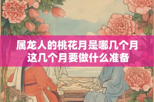属龙人的桃花月是哪几个月 这几个月要做什么准备