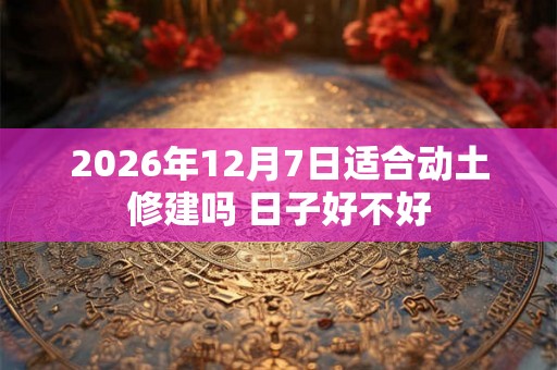 2026年12月7日适合动土修建吗 日子好不好 2026年12月7日适合动土修建吗 日子好不好