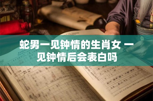 蛇男一见钟情的生肖女 一见钟情后会表白吗 蛇男一见钟情的生肖女 一见钟情后会表白吗