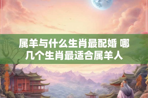 属羊与什么生肖最配婚 哪几个生肖最适合属羊人