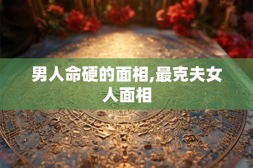 男人命硬的面相,最克夫女人面相