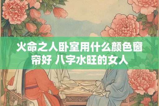 火命之人卧室用什么颜色窗帘好 八字水旺的女人