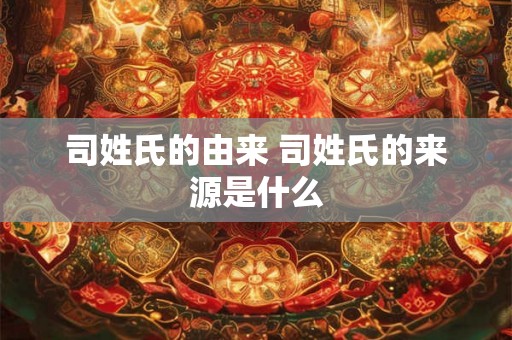 司姓氏的由来 司姓氏的来源是什么 司姓氏的由来 司姓氏的来源是什么