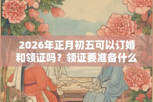 2026年正月初五可以订婚和领证吗？领证要准备什么？