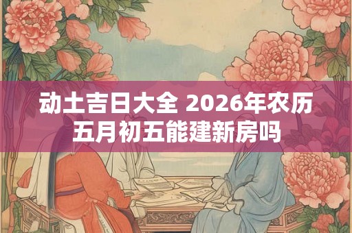 动土吉日大全 2026年农历五月初五能建新房吗
