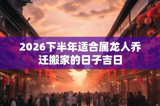 2026下半年适合属龙人乔迁搬家的日子吉日