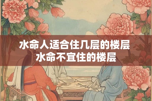 水命人适合住几层的楼层 水命不宜住的楼层