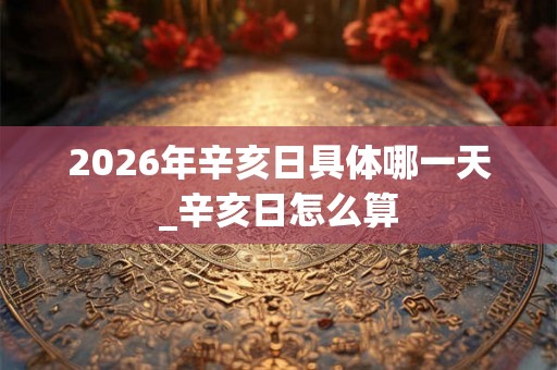 2026年辛亥日具体哪一天_辛亥日怎么算